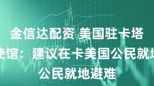 金信达配资 美国驻卡塔尔大使馆：建议在卡美国公民就地避难