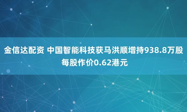 金信达配资 中国智能科技获马洪顺增持938.8万股 每股作价0.62港元