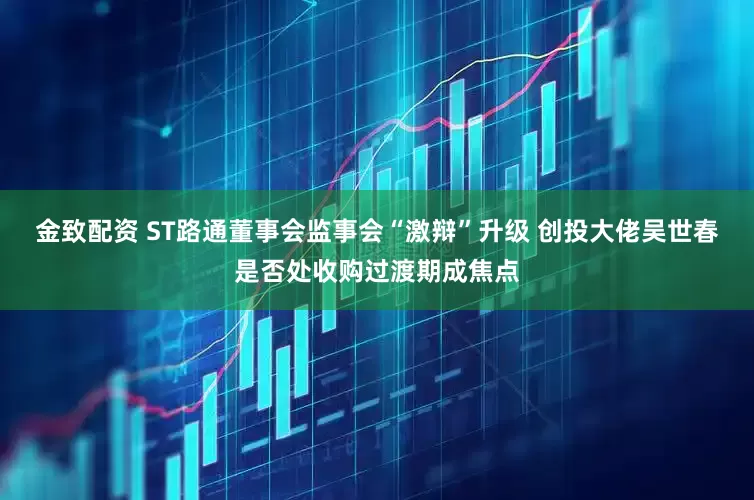 金致配资 ST路通董事会监事会“激辩”升级 创投大佬吴世春是否处收购过渡期成焦点