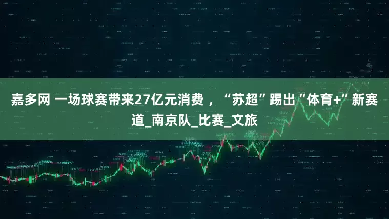 嘉多网 一场球赛带来27亿元消费 ，“苏超”踢出“体育+”新赛道_南京队_比赛_文旅