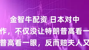 金智牛配资 日本对中国的骚操作，不仅没让特朗普高看一眼，反而赔夫人又折兵