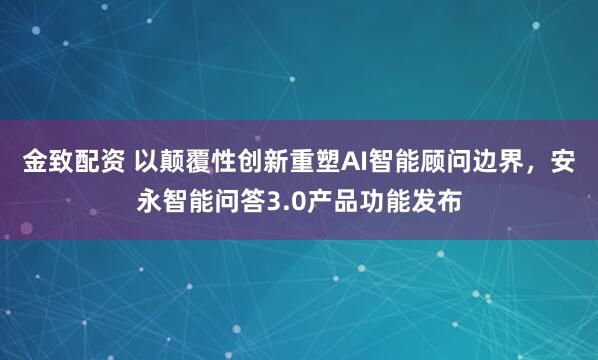 金致配资 以颠覆性创新重塑AI智能顾问边界，安永智能问答3.0产品功能发布