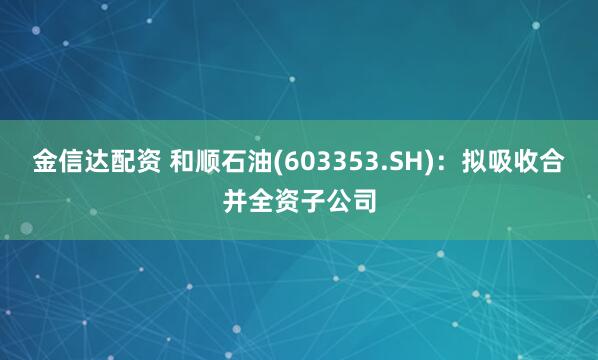 金信达配资 和顺石油(603353.SH)：拟吸收合并全资子公司