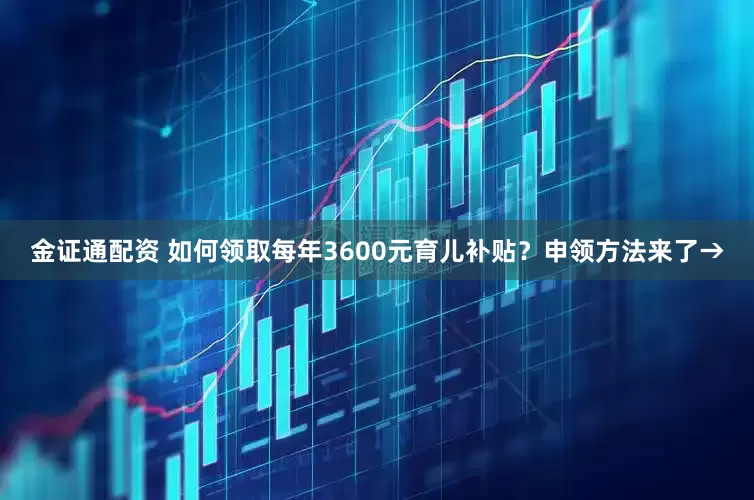 金证通配资 如何领取每年3600元育儿补贴？申领方法来了→