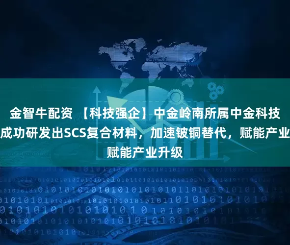 金智牛配资 【科技强企】中金岭南所属中金科技公司成功研发出SCS复合材料，加速铍铜替代，赋能产业升级