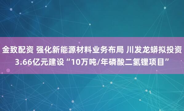 金致配资 强化新能源材料业务布局 川发龙蟒拟投资3.66亿元建设“10万吨/年磷酸二氢锂项目”