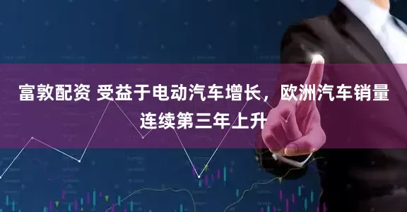 富敦配资 受益于电动汽车增长，欧洲汽车销量连续第三年上升