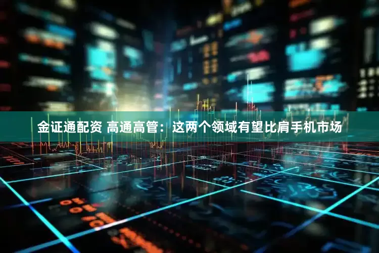 金证通配资 高通高管：这两个领域有望比肩手机市场