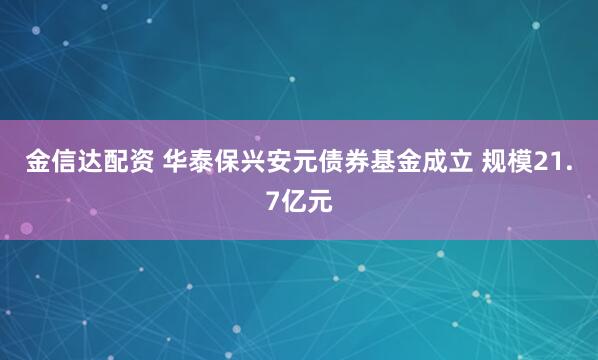 金信达配资 华泰保兴安元债券基金成立 规模21.7亿元