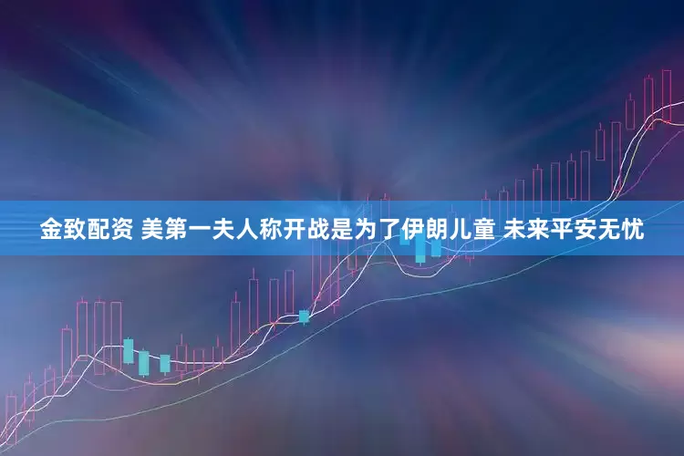 金致配资 美第一夫人称开战是为了伊朗儿童 未来平安无忧